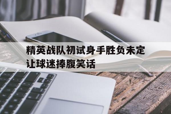 包含精英战队初试身手胜负未定让球迷捧腹笑话的词条 包含精英战队初试身手胜负未定让球迷捧腹笑话的词条